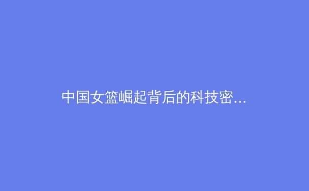 中国女篮崛起背后的科技密码：从体能革命到数据驱动