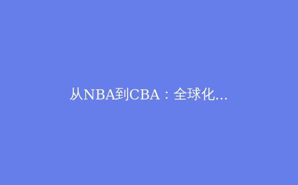 从NBA到CBA：全球化浪潮下中国篮球的文化融合与技术进化 - 2